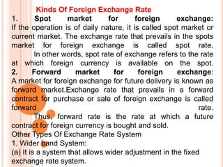 Kinds Of Foreign Exchange Rate
1. Spot market for foreign exchange:
If the operation is of daily nature, it is called spot market or
current market. The exchange rate that prevails in the spots
market for foreign exchange is called spot rate.
In other words, spot rate of exchange refers to the rate
at which foreign currency is available on the spot.
2. Forward market for foreign exchange:
A market for foreign exchange for future delivery is known as
forward market.Exchange rate that prevails in a forward
contract for purchase or sale of foreign exchange is called
forward rate.
Thus, forward rate is the rate at which a future
contract for foreign currency is bought and sold.
Other Types Of Exchange Rate System
1. Wider band System:
(a) It is a system that allows wider adjustment in the fixed
exchange rate system.
 