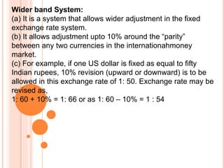 Wider band System:
(a) It is a system that allows wider adjustment in the fixed
exchange rate system.
(b) It allows adjustment upto 10% around the “parity”
between any two currencies in the internationahmoney
market.
(c) For example, if one US dollar is fixed as equal to fifty
Indian rupees, 10% revision (upward or downward) is to be
allowed in this exchange rate of 1: 50. Exchange rate may be
revised as,
1: 60 + 10% = 1: 66 or as 1: 60 – 10% = 1 : 54
 