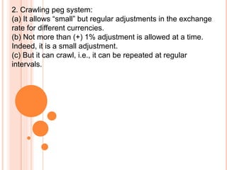 2. Crawling peg system:
(a) It allows “small” but regular adjustments in the exchange
rate for different currencies.
(b) Not more than (+) 1% adjustment is allowed at a time.
Indeed, it is a small adjustment.
(c) But it can crawl, i.e., it can be repeated at regular
intervals.
 