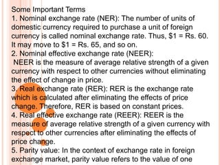 Some Important Terms
1. Nominal exchange rate (NER): The number of units of
domestic currency required to purchase a unit of foreign
currency is called nominal exchange rate. Thus, $1 = Rs. 60.
It may move to $1 = Rs. 65, and so on.
2. Nominal effective exchange rate (NEER):
NEER is the measure of average relative strength of a given
currency with respect to other currencies without eliminating
the effect of change in price.
3. Real exchange rate (RER): RER is the exchange rate
which is calculated after eliminating the effects of price
change. Therefore, RER is based on constant prices.
4. Real effective exchange rate (REER): REER is the
measure of average relative strength of a given currency with
respect to other currencies after eliminating the effects of
price change.
5. Parity value: In the context of exchange rate in foreign
exchange market, parity value refers to the value of one
 
