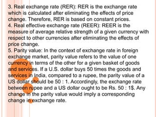 3. Real exchange rate (RER): RER is the exchange rate
which is calculated after eliminating the effects of price
change. Therefore, RER is based on constant prices.
4. Real effective exchange rate (REER): REER is the
measure of average relative strength of a given currency with
respect to other currencies after eliminating the effects of
price change.
5. Parity value: In the context of exchange rate in foreign
exchange market, parity value refers to the value of one
currency in terms of the other for a given basket of goods
and services. If a U.S. dollar buys 50 times the goods and
services in India, compared to a rupee, the parity value of a
US dollar should be 50 : 1. Accordingly, the exchange rate
between rupee and a US dollar ought to be Rs. 50 : 1$. Any
change in the parity value would imply a corresponding
change in exchange rate.
 