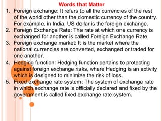 Words that Matter
1. Foreign exchange: It refers to all the currencies of the rest
of the world other than the domestic currency of the country.
For example, in India, US dollar is the foreign exchange.
2. Foreign Exchange Rate: The rate at which one currency is
exchanged for another is called Foreign Exchange Rate.
3. Foreign exchange market: It is the market where the
national currencies are converted, exchanged or traded for
one another.
4. Hedging function: Hedging function pertains to protecting
against foreign exchange risks, where Hedging is an activity
which is designed to minimize the risk of loss.
5. Fixed exchange rate system: The system of exchange rate
in which exchange rate is officially declared and fixed by the
government is called fixed exchange rate system.
 