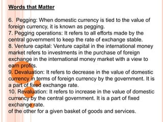 Words that Matter
6. Pegging: When domestic currency is tied to the value of
foreign currency, it is known as pegging.
7. Pegging operations: It refers to all efforts made by the
central government to keep the rate of exchange stable.
8. Venture capital: Venture capital in the international money
market refers to investments in the purchase of foreign
exchange in the international money market with a view to
earn profits.
9. Devaluation: It refers to decrease in the value of domestic
currency in terms of foreign currency by the government. It is
a part of fixed exchange rate.
10. Revaluation: It refers to increase in the value of domestic
currency by the central government. It is a part of fixed
exchange rate.
of the other for a given basket of goods and services.
 