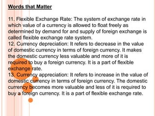 Words that Matter
11. Flexible Exchange Rate: The system of exchange rate in
which value of a currency is allowed to float freely as
determined by demand for and supply of foreign exchange is
called flexible exchange rate system.
12. Currency depreciation: It refers to decrease in the value
of domestic currency in terms of foreign currency. It makes
the domestic currency less valuable and more of it is
required to buy a foreign currency. It is a part of flexible
exchange rate.
13. Currency appreciation: It refers to increase in the value of
domestic currency in terms of foreign currency. The domestic
currency becomes more valuable and less of it is required to
buy a foreign currency. It is a part of flexible exchange rate.
 