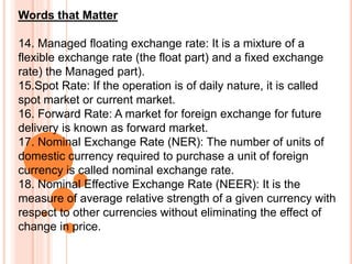 Words that Matter
14. Managed floating exchange rate: It is a mixture of a
flexible exchange rate (the float part) and a fixed exchange
rate) the Managed part).
15.Spot Rate: If the operation is of daily nature, it is called
spot market or current market.
16. Forward Rate: A market for foreign exchange for future
delivery is known as forward market.
17. Nominal Exchange Rate (NER): The number of units of
domestic currency required to purchase a unit of foreign
currency is called nominal exchange rate.
18. Nominal Effective Exchange Rate (NEER): It is the
measure of average relative strength of a given currency with
respect to other currencies without eliminating the effect of
change in price.
 