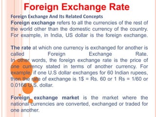 Foreign Exchange Rate
Foreign Exchange And Its Related Concepts
Foreign exchange refers to all the currencies of the rest of
the world other than the domestic currency of the country.
For example, in India, US dollar is the foreign exchange.
The rate at which one currency is exchanged for another is
called Foreign Exchange Rate.
In other words, the foreign exchange rate is the price of
one currency stated in terms of another currency. For
example, if one U.S dollar exchanges for 60 Indian rupees,
then the rate of exchange is 1$ = Rs. 60 or 1 Rs = 1/60 or
0.0166 U.S. dollar.
Foreign exchange market is the market where the
national currencies are converted, exchanged or traded for
one another.
 