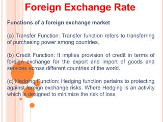 Foreign Exchange Rate
Functions of a foreign exchange market
(a) Transfer Function: Transfer function refers to transferring
of purchasing power among countries.
(b) Credit Function: It implies provision of credit in terms of
foreign exchange for the export and import of goods and
services across different countries of the world.
(c) Hedging Function: Hedging function pertains to protecting
against foreign exchange risks. Where Hedging is an activity
which is designed to minimize the risk of loss.
 