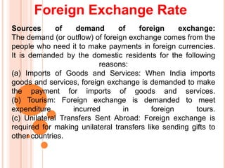 Foreign Exchange Rate
Sources of demand of foreign exchange:
The demand (or outflow) of foreign exchange comes from the
people who need it to make payments in foreign currencies.
It is demanded by the domestic residents for the following
reasons:
(a) Imports of Goods and Services: When India imports
goods and services, foreign exchange is demanded to make
the payment for imports of goods and services.
(b) Tourism: Foreign exchange is demanded to meet
expenditure incurred in foreign tours.
(c) Unilateral Transfers Sent Abroad: Foreign exchange is
required for making unilateral transfers like sending gifts to
other countries.
 