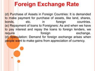 Foreign Exchange Rate
(d) Purchase of Assets in Foreign Countries: It is demanded
to make payment for purchase of assets, like land, shares,
bonds, etc. in foreign countries.
(e) Repayment of loans to Foreigners: As and when we have
to pay interest and repay the loans to foreign lenders, we
require foreign exchange.
(d) Speculation: Demand for foreign exchange arises when
people want to make gains from appreciation of currency.
 
