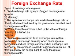 Foreign Exchange Rate
Types of exchange rate regimes:
1. Fixed exchange rate system (Pegged exchange rate
system):
(a) Meaning:
(i) The system of exchange rate in which exchange rate is
officially declared and fixed by the government is called fixed
exchange rate system.
(ii) When domestic currency is tied to the value of foreign
currency, it is known as
pegging.
(iii) To maintain stability in fixed exchange rate system,
government buy foreign currency when exchange rate
appreciates and sell foreign currency when exchange rate
depreciate. This process is called Pegging operation, i.e., all
efforts made by the central bank to keep the rate of
exchange stable.
 