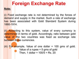 Foreign Exchange Rate
Note:
(i) Fixed exchange rate is not determined by the forces of
demand and supply in the market. Such a rate of exchange
has been associated with Gold Standard System during
1880-1914.
(ii) According to this system, value of every currency is
determined in terms of gold. Accordingly, ratio between gold
value of the two countries was fixed as exchange rate
between those currencies.
(iii) For example, Value of one dollar = 100 gms of gold.
Value of a rupee = 5 gms of gold
Then, 1 dollar = 100/5 = Rs. 20
 