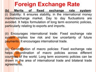 Foreign Exchange Rate
(b) Merits of fixed exchange rate system:
(i) Stability: It ensures stability, in the international money
market/exchange market. Day to day fluctuations are
avoided. It helps formulation of long term economic policies,
particularly relating to exports and imports.
(ii) Encourages international trade: Fixed exchange rate
system implies low risk and low uncertainty of future
payments. It encourages international trade.
(iii) Co-ordination of macro policies: Fixed exchange rate
helps co-ordination of macro policies across different
countries of the world. Long term economic policies can be
drawn in the area of international trade and bilateral trade
agreements.
 