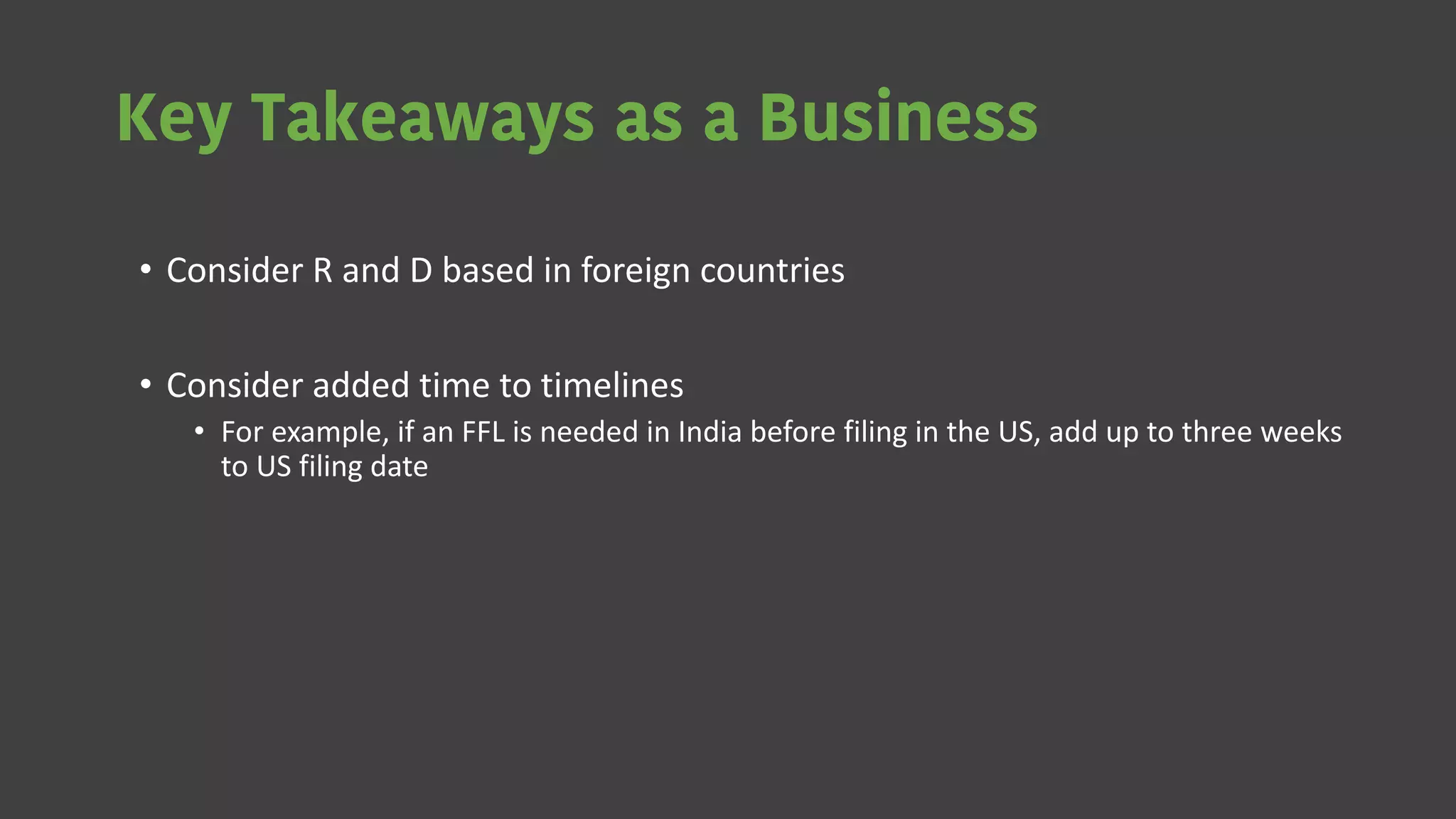Key Takeaways as a Business
• Consider R and D based in foreign countries
• Consider added time to timelines
• For example, if an FFL is needed in India before filing in the US, add up to three weeks
to US filing date
 