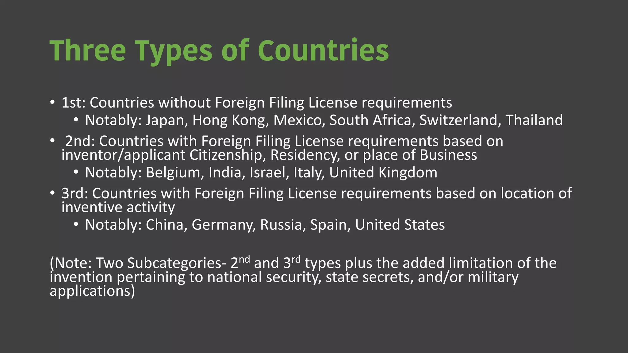 Three Types of Countries
• 1st: Countries without Foreign Filing License requirements
• Notably: Japan, Hong Kong, Mexico, South Africa, Switzerland, Thailand
• 2nd: Countries with Foreign Filing License requirements based on
inventor/applicant Citizenship, Residency, or place of Business
• Notably: Belgium, India, Israel, Italy, United Kingdom
• 3rd: Countries with Foreign Filing License requirements based on location of
inventive activity
• Notably: China, Germany, Russia, Spain, United States
(Note: Two Subcategories- 2nd and 3rd types plus the added limitation of the
invention pertaining to national security, state secrets, and/or military
applications)
 