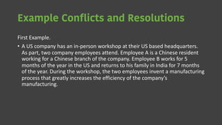 Example Conflicts and Resolutions
First Example.
• A US company has an in-person workshop at their US based headquarters.
As part, two company employees attend. Employee A is a Chinese resident
working for a Chinese branch of the company. Employee B works for 5
months of the year in the US and returns to his family in India for 7 months
of the year. During the workshop, the two employees invent a manufacturing
process that greatly increases the efficiency of the company’s
manufacturing.
 
