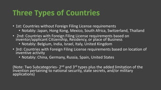 Three Types of Countries
• 1st: Countries without Foreign Filing License requirements
• Notably: Japan, Hong Kong, Mexico, South Africa, Switzerland, Thailand
• 2nd: Countries with Foreign Filing License requirements based on
inventor/applicant Citizenship, Residency, or place of Business
• Notably: Belgium, India, Israel, Italy, United Kingdom
• 3rd: Countries with Foreign Filing License requirements based on location of
inventive activity
• Notably: China, Germany, Russia, Spain, United States
(Note: Two Subcategories- 2nd and 3rd types plus the added limitation of the
invention pertaining to national security, state secrets, and/or military
applications)
 