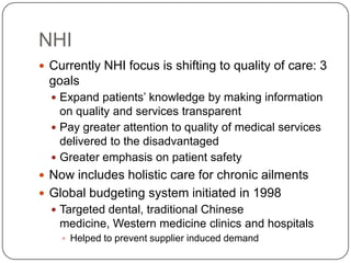 NHICurrently NHI focus is shifting to quality of care: 3 goalsExpand patients’ knowledge by making information on quality and services transparentPay greater attention to quality of medical services delivered to the disadvantagedGreater emphasis on patient safetyNow includes holistic care for chronic ailments Global budgeting system initiated in 1998 Targeted dental, traditional Chinese medicine, Western medicine clinics and hospitalsHelped to prevent supplier induced demand