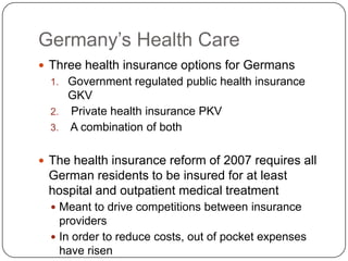 Germany’s Health CareThree health insurance options for GermansGovernment regulated public health insurance GKV Private health insurance PKV  A combination of bothThe health insurance reform of 2007 requires all German residents to be insured for at least hospital and outpatient medical treatmentMeant to drive competitions between insurance providersIn order to reduce costs, out of pocket expenses have risen