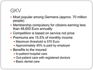 GKVMost popular among Germans (approx. 70 million people)Membership compulsory for citizens earning less than 48,600 Euro annuallyCompetition is based on service not pricePremiums are 15.5% of monthly incomeMaximum threshold is 570 EuroApproximately 45% is paid by employerBenefits to the insured In-patient hospital careOut-patient care with registered doctorsBasic dental care