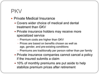 PKVPrivate Medical InsuranceCovers wider choice of medical and dental treatment than GKVPrivate insurance holders may receive more specialized servicePremium costs are higher than GKVPrices are based on benefits chosen as well as age, gender, and pre-existing conditionsPremiums are traditionally per person rather than per familyPrivate insurance companies cannot cancel a policy if the insured submits a claim10% of monthly premiums are put aside to help stabilize premium prices after retirement