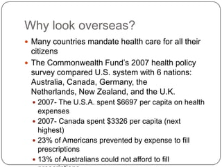 Why look overseas?Many countries mandate health care for all their citizensThe Commonwealth Fund’s 2007 health policy survey compared U.S. system with 6 nations: Australia, Canada, Germany, the Netherlands, New Zealand, and the U.K.2007- The U.S.A. spent $6697 per capita on health expenses2007- Canada spent $3326 per capita (next highest)23% of Americans prevented by expense to fill prescriptions13% of Australians could not afford to fill prescriptions20% of Americans and Australians experienced medical error while under care
