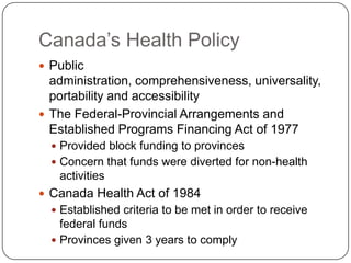 Canada’s Health PolicyPublic administration, comprehensiveness, universality, portability and accessibilityThe Federal-Provincial Arrangements and Established Programs Financing Act of 1977Provided block funding to provincesConcern that funds were diverted for non-health activitiesCanada Health Act of 1984Established criteria to be met in order to receive federal fundsProvinces given 3 years to comply