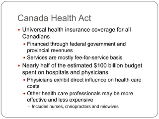 Canada Health Act		Universal health insurance coverage for all CanadiansFinanced through federal government and provincial revenuesServices are mostly fee-for-service basisNearly half of the estimated $100 billion budget spent on hospitals and physiciansPhysicians exhibit direct influence on health care costsOther health care professionals may be more effective and less expensiveIncludes nurses, chiropractors and midwives