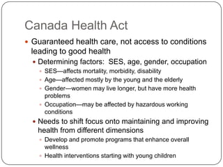 Canada Health ActGuaranteed health care, not access to conditions leading to good healthDetermining factors:  SES, age, gender, occupationSES—affects mortality, morbidity, disabilityAge—affected mostly by the young and the elderlyGender—women may live longer, but have more health problemsOccupation—may be affected by hazardous working conditionsNeeds to shift focus onto maintaining and improving health from different dimensionsDevelop and promote programs that enhance overall wellnessHealth interventions starting with young children