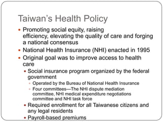 Taiwan’s Health PolicyPromoting social equity, raising efficiency, elevating the quality of care and forging a national consensusNational Health Insurance (NHI) enacted in 1995Original goal was to improve access to health careSocial insurance program organized by the federal governmentOperated by the Bureau of National Health InsuranceFour committees—The NHI dispute mediation committee, NHI medical expenditure negotiations committee and NHI task forceRequired enrollment for all Taiwanese citizens and any legal residentsPayroll-based premiumsSubsidies for the disadvantaged