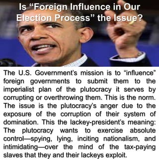 Is “Foreign Influence in Our
Election Process” the Issue?
The U.S. Government’s mission is to “influence”
foreign governments to submit them to the
imperialist plan of the plutocracy it serves by
corrupting or overthrowing them. This is the norm.
The issue is the plutocracy’s anger due to the
exposure of the corruption of their system of
domination. This the lackey-president’s meaning:
The plutocracy wants to exercise absolute
control—spying, lying, inciting nationalism, and
intimidating—over the mind of the tax-paying
slaves that they and their lackeys exploit.
 