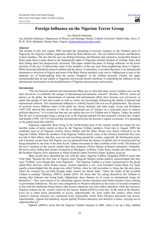 International Affairs and Global Strategy www.iiste.org
ISSN 2224-574X (Paper) ISSN 2224-8951 (Online)
Vol.12, 2013
25
Foreign Influence on the Nigerian Terror Group
Ani, Kelechi Johnmary
Ani, Kelechi Johnmary. Department of History and Strategic Studies, Federal University Ndufu-Alike, Ikwo, P.
M. B. 1010, Abakaliki, Ebonyi State, Nigeria. (johnezekaycee@yahoo.com).
Abstract
The months of July and August 2009 recorded the unleashing of terrorist mayhem on the Northern parts of
Nigeria by the Nigerian Taliban, popularly called the Boko Haram sect. The sect killed Christians and Muslims
in their numbers. The fact that the sect was killing Christians and Muslims that refused to accept their brand of
Islam made them a major threat to the fundamental rights of Nigerians towards freedom of worship. Since then
their killing spree has progressively increased. This paper studied the place of foreign influence on the terror
activities of the sect. It showed that many of the members of the sect were from neighboring states to Nigeria.
While factoring hybridized research method and the theory of anarchism, it revealed that there is an international
dimension to terrorism in Nigeria and some of the Boko Haram members were sent to Afghanistan to train in the
authentic act of bomb-making from the parent ‘kingdom’ of the Taliban terrorists. Finally, the paper
recommended that all and sundry in Nigerians and beyond should contribute in controlling the influence of the
international environment on the destabilization of Nigerian national peace and security.
Introduction
“The ties between national and international affairs are so close that many social scientists now use the
term intermestic to symbolize the merger of international and domestic concerns” (Rourke, 2003:4). Across all
nations on the globe, the determinants of national and international affairs have become very intermestic in
nature that groups of men and women as well as events, are increasingly influencing the drama of national and
international relations. This international influence is violently faced in the new era of globalization. The actions
of terrorists across different states of the globe are always dramatic and often tragic. Evans and Newnham
(1997:530) showed that terrorism is “the use or threatened use of violence on a systematic basis to achieve
political objectives”. It is in this line that one can explain the rise of a Taliban sect in Nigeria. Today, the reality
that the sect is increasingly being a strong actor in the Nigerian national life has remained a historic fact. Enders
and Sandler (1999: 145-167) showed that international terrorism has become a regular occurrence. It is spreading
on the global arena like wild fire.
Nigerians, especially those living in the North-Eastern part of the country would not forget the two
horrible weeks of terror meted on them by the Nigerian Taliban members. From July to August, 2009; the
combined team of all Nigerian security forces battled with the Boko Haram sect, herein referred to as the
Nigerian Taliban. When the members of the Nigerian Taliban struck, many of the citizenry found that they were
not safe in their offices, that they were not safe travelling around the country, especially the Northeastern parts,
and it became crystal clear that Nigeria was not protected from the menace of global web of terrorism that has
being unleashed at one time or the other by the Taliban movement in other countries of the world. The history of
the sect’s mayhem on the society started when they attacked a Police Station in Bauchi metropolis. Gradually,
the terror actors shifted their theatre of mayhem to Maiduguri, in Borno, Yobe, Kano, Gombe and other states in
the Northern Nigeria, from Adamawa to Abuja (Federal Capital Territory) Niger, Kaduna, Kogi etc.
Many people have identified the sect with the name, Nigerian Taliban. Omipidan (2009:5) wrote that
Yobe State “became the first state in Nigeria where Nigerian Muslim youths publicly acknowledged that they
were “Taliban” even though they were Nigerians”. The Nigerian Taliban is a name, synonymous to the group
called Boko Harram, which literary means ‘western education is sin’. Late President Umaru Musa Yar’Adua
equally acknowledged that the group was called Taliban, when he told journalists in Abuja that the only place
where the violence has not been brought under control was Borno State, “where the leader of the so-called
Taliban is residing” (Shobiye, 2009:2). Kukah (2010: 20) wrote that “by calling themselves the Talibans or
naming their hideouts and strong holds Afghanistan, these fanatics try to create an international image for
themselves”. They were known to be vehemently against western education and forbid members from working
in government institutions. The sect were antagonistic to Western education as the source of societal corruption,
in line with the traditional Hausa believe that western education was boko (fake) education, while the Islamiyya
(Islamic) schools are the ‘sound’ school for the masses. Kukah (2010:2) wrote that “in the mind of the Muslim,
every act is either halal, permissible or haram, impermissible. So, from within this context, while Ilimin
Islamiyya (Islamic schools) was considered halal, permissible; Ilimin Boko (Western education) was haram,
impermissible. Against this backdrop, anyone getting Western education was therefore a sinner, carrying out an
impermissible act”.
Mgborh (2009:6) wrote that the Nigerian Taliban emerged in 2004, when it set up a base, dubbed
 