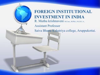 FOREIGN INSTITUTIONAL
INVESTMENT IN INDIA
R. Muthu krishnaveni M.Com., M.Phil., P.G.D.C.A.,
Assistant Professor
Saiva Bhanu Kshatriya college, Aruppukottai.
 