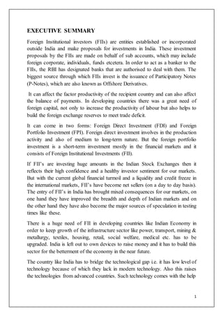 1 
EXECUTIVE SUMMARY 
Foreign Institutional investors (FIIs) are entities established or incorporated 
outside India and make proposals for investments in India. These investment 
proposals by the FIIs are made on behalf of sub accounts, which may include 
foreign corporate, individuals, funds etcetera. In order to act as a banker to the 
FIIs, the RBI has designated banks that are authorised to deal with them. The 
biggest source through which FIIs invest is the issuance of Participatory Notes 
(P-Notes), which are also known as Offshore Derivatives. 
It can affect the factor productivity of the recipient country and can also affect 
the balance of payments. In developing countries there was a great need of 
foreign capital, not only to increase the productivity of labour but also helps to 
build the foreign exchange reserves to meet trade deficit. 
It can come in two forms: Foreign Direct Investment (FDI) and Foreign 
Portfolio Investment (FPI). Foreign direct investment involves in the production 
activity and also of medium to long-term nature. But the foreign portfolio 
investment is a short-term investment mostly in the financial markets and it 
consists of Foreign Institutional Investments (FII). 
If FII’s are investing huge amounts in the Indian Stock Exchanges then it 
reflects their high confidence and a healthy investor sentiment for our markets. 
But with the current global financial turmoil and a liquidity and credit freeze in 
the international markets, FII’s have become net sellers (on a day to day basis). 
The entry of FII’s in India has brought mixed consequences for our markets, on 
one hand they have improved the breadth and depth of Indian markets and on 
the other hand they have also become the major sources of speculation in testing 
times like these. 
There is a huge need of FII in developing countries like Indian Economy in 
order to keep growth of the infrastructure sector like power, transport, mining & 
metallurgy, textiles, housing, retail, social welfare, medical etc. has to be 
upgraded. India is left out to own devices to raise money and it has to build this 
sector for the betterment of the economy in the near future. 
The country like India has to bridge the technological gap i.e. it has low level of 
technology because of which they lack in modern technology. Also this raises 
the technologies from advanced countries. Such technology comes with the help 
 