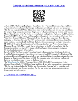 Foreign Intelligence Surveillance Act Pros And Cons
ACLU. (2017). The Foreign Intelligence Surveillance Act – News and Resources. Retrieved from
ACLU: https://www.aclu.org/other/foreign–intelligence–surveillance–act–news–and–resources.
This Act was enacted in 1978 but did not have many controversial aspects in it and was later blamed
for not providing enough powers to aid the process of collecting intelligence. Some security experts
blamed the restriction in the Act for the poor intelligence leading to the September 11, 2001, attacks.
Bazan, E. B. (2008). The Foreign Intelligence Surveillance Act: overview and modifications. New
York: Nova Science Publishers. When you look into this Act, there were many flaws that were
infringing on American freedom. The FISA has faced much criticism and disapproval. One of the
major problems associated with the FISA is the fact ... Show more content on Helpwriting.net ...
M. (2011). 9/11 and the Transformation of U.S. Immigration Law and Policy. Human Rights
Magazine Home, 38(1). Many people decide to immigrate to the US to have a better life. But
Immigration reform was due to 9/11 attacks which had been revisited during the past years.
Obviously, administration's efforts failed.
Perl, R. (2017). The Department of Homeland Security: Background and Challenges. Retrieved
from The National Academies Press: https://www.nap.edu/read/10968/chapter/24. The issue of the
creation and impact of homeland security laws and presidential directives and executive orders was
bringing up the concern of the attacks in 2001. The president acted quickly to put in place and
believed would address security issue on the home front.
The "USA Patriot Act (2001)." American History, ABC–CLIO, 2017, americanhistory2.abc–
clio.com/Search/Display/567308 https://americanhistory2–abc–clio–com.gmclibrary.idm.oclc.org.
This Act may be described as the "Uniting and Strengthening America Act" by providing tools
required to intercept and obstruct terrorism. The Act was passed and with no debate voted on;
Congress did not fully read the
... Get more on HelpWriting.net ...
 