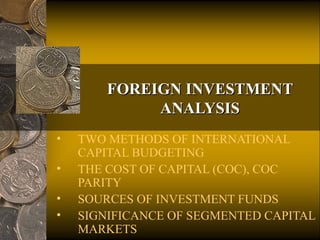 FOREIGN INVESTMENTFOREIGN INVESTMENT
ANALYSISANALYSIS
• TWO METHODS OF INTERNATIONAL
CAPITAL BUDGETING
• THE COST OF CAPITAL (COC), COC
PARITY
• SOURCES OF INVESTMENT FUNDS
• SIGNIFICANCE OF SEGMENTED CAPITAL
MARKETS
 