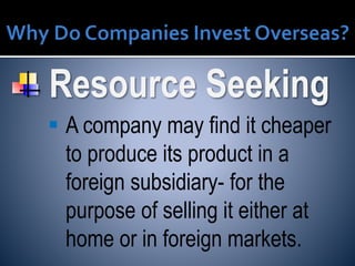 Resource Seeking
 A company may find it cheaper
to produce its product in a
foreign subsidiary- for the
purpose of selling it either at
home or in foreign markets.
 