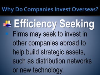 Efficiency Seeking
 Firms may seek to invest in
other companies abroad to
help build strategic assets,
such as distribution networks
or new technology.
 
