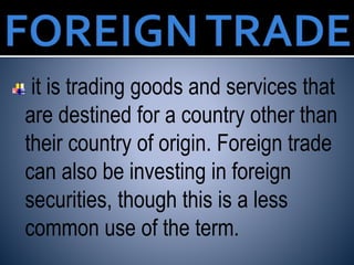 it is trading goods and services that
are destined for a country other than
their country of origin. Foreign trade
can also be investing in foreign
securities, though this is a less
common use of the term.
 