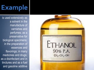 is used extensively as
a solvent in the
manufacture of
varnishes and
perfumes; as a
preservative for
biological specimens;
in the preparation of
essences and
flavorings; in many
medicines and drugs;
as a disinfectant and in
tinctures and as a fuel
and gasoline additive
Example ETHANOL
 