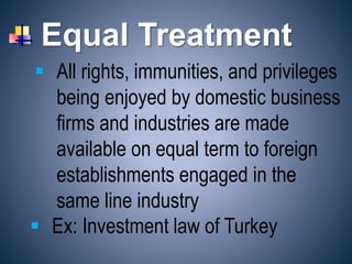 Equal Treatment
 Ex: Investment law of Turkey
 All rights, immunities, and privileges
being enjoyed by domestic business
firms and industries are made
available on equal term to foreign
establishments engaged in the
same line industry
 