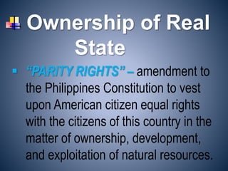 Ownership of Real
State
 “PARITY RIGHTS” – amendment to
the Philippines Constitution to vest
upon American citizen equal rights
with the citizens of this country in the
matter of ownership, development,
and exploitation of natural resources.
 