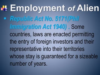 Employment of Alien
 Republic Act No. 5171(Phil
Immigration Act 1940) . Some
countries, laws are enacted permitting
the entry of foreign investors and their
representative into their territories
whose stay is guaranteed for a sizeable
number of years.
 