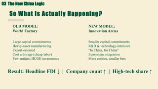 So What Is Actually Happening?
The FDI Paradox Explained
OLD MODEL:
World Factory
Large capital commitments
Heavy-asset manufacturing
Export-oriented
Cost arbitrage (cheap labor)
Few entities, HUGE investments
NEW MODEL:
Innovation Arena
Smaller capital commitments
R&D & technology-intensive
"In China, for China"
Ecosystem integration
More entities, smaller bets
Result: Headline FDI ↓ | Company count ↑ | High-tech share ↑
03 The New China Logic
 