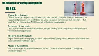 Risks
Key Concerns for Foreign Investors
Competitive Intensity
Chinese firms now compete on speed, product iteration, and price discipline. Foreign co's can't rely on
legacy brand premiums. 75% of EU firms say China production more efficient than elsewhere — but
nearly half say Chinese firms MORE innovative than their European peers.
Regulatory Uncertainty
Cross-border data rules, antitrust enforcement, national security review. Regulatory volatility itself is a
reason to rebalance portfolios.
Supply Chain Bottlenecks
Export controls (EUV lithography, advanced chips) create hollowing-out risk. Domestic substitution takes
years for foundational technologies.
Macro & Geopolitical
76% of global IPAs say geopolitical tensions are the #1 factor affecting investment. Trade policy
uncertainty affects 54%.
04 Risk Map for Foreign Companies
 