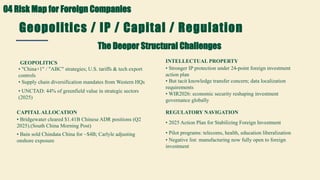 Geopolitics / IP / Capital / Regulation
The Deeper Structural Challenges
GEOPOLITICS
• "China+1" / "ABC" strategies; U.S. tariffs & tech export
controls
• Supply chain diversification mandates from Western HQs
• UNCTAD: 44% of greenfield value in strategic sectors
(2025)
CAPITALALLOCATION
• Bridgewater cleared $1.41B Chinese ADR positions (Q2
2025).(South China Morning Post)
• Bain sold Chindata China for ~$4B; Carlyle adjusting
onshore exposure
INTELLECTUAL PROPERTY
• Stronger IP protection under 24-point foreign investment
action plan
• But tacit knowledge transfer concern; data localization
requirements
• WIR2026: economic security reshaping investment
governance globally
REGULATORY NAVIGATION
• 2025 Action Plan for Stabilizing Foreign Investment
• Pilot programs: telecoms, health, education liberalization
• Negative list: manufacturing now fully open to foreign
investment
04 Risk Map for Foreign Companies
 