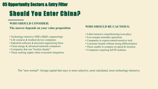 Should You Enter China?
The answer depends on your value proposition
WHO SHOULD CONSIDER:
• Technology-intensive SMEs (R&D, engineering)
• Life sciences & medical device companies
• Industrial software & precision engineering firms
• Clean energy & advanced materials companies
• Companies that can "localize deeply"
• Those seeking supply chain ecosystem integration
WHO SHOULD BE CAUTIOUS:
• Labor-intensive manufacturing (cost play)
• Low-margin assembly operations
• Companies in export-control-sensitive tech
• Consumer brands without strong differentiation
• Those unable to compete on speed & iteration
• Companies requiring full IP isolation
The "new normal": foreign capital that stays is more selective, more calculated, more technology-intensive.
05 Opportunity Sectors & Entry Filter
 