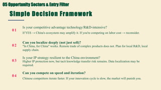 Simple Decision Framework
Four questions before entering China
01
Is your competitive advantage technology/R&D-intensive?
If YES → China's ecosystem may amplify it. If you're competing on labor cost → reconsider.
02
Can you localize deeply (not just sell)?
"In China, for China" works. Remote trade of complex products does not. Plan for local R&D, local
supply chain.
03
Is your IP strategy resilient to the China environment?
Higher IP protection now, but tacit knowledge transfer risk remains. Data localization may be
required.
04
Can you compete on speed and iteration?
Chinese competitors iterate faster. If your innovation cycle is slow, the market will punish you.
05 Opportunity Sectors & Entry Filter
 