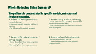 Who Is Reducing China Exposure?
The pullback is concentrated in specific models, not across all
foreign companies.
1. Labor-cost and export-oriented
manufacturing
- Lower-cost assembly is moving to China+1
locations.
- The old wage-arbitrage logic is weaker.
2. Geopolitically sensitive technology
- Export controls and HQ de-risking pressure affect
advanced tech and some R&D.
- Some companies keep sales while reducing China-
based development.
3. Weakly differentiated consumer /
service models
- Slower demand and faster local competition
pressure legacy brands.
- Not every closure equals a full China exit.
4. Capital and portfolio adjustments
- Investors are repricing China risk.
- Financial exposure can fall while industrial
exposure remains.
 