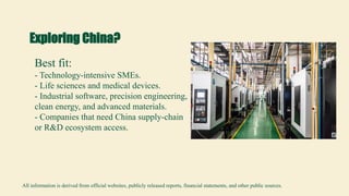 Exploring China?
Best fit:
- Technology-intensive SMEs.
- Life sciences and medical devices.
- Industrial software, precision engineering,
clean energy, and advanced materials.
- Companies that need China supply-chain
or R&D ecosystem access.
All information is derived from official websites, publicly released reports, financial statements, and other public sources.
 
