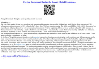 Foreign Investment During the Recent Global Economic...
Foreign Investment during the recent global economic recession
ABSTRACT:–
The year 2008 marked the end of a growth cycle in international investment that started in 2004 and saw world foreign direct investment (FDI)
inflows reach a historic record of $1.9 trillion in 2007. Since then FDIs have been decreasing. The fall in global FDI in 2008–2009 is the result of two
major factors affecting domestic as well as international investment. First, the capability of firms to invest has been reduced by a fall in access to
financial resources, both internally – due to a decline in corporate profits – and externally – due to the lower availability and higher cost of finance.
Second, the propensity to invest has been affected negatively by ... Show more content on Helpwriting.net ...
The proposed Xstrata takeover of a South African mining conglomerate was put on hold as the financing was harder due to the credit crunch . There
are several other examples e.g. in India .
In the face of the global economic slowdown (and recession in a number of major economies), tighter credit conditions and falling corporate profits,
many companies have announced plans to curtail production, lay off workers and cut capital expenditure, all of which has implications for FDI
.However, the impact of the crisis varies widely, depending on region and country, with consequences for the geographic pattern of FDI flows .
The current crisis began in the developed world, though it is rapidly spreading to developing and transition economies. Developed countries have thus
been directly hit by the financial crisis, while its effects on developing economies have so far been indirect in most cases, with varying degrees of
severity among regions and countries. This has direct consequences on the geographical patterns of FDI inflows. There is ample evidence that the
global crisis is having a negative impact on international investment. Tighter credit conditions and lower corporate profits have weakened companies'
capability to finance their overseas projects; while the global economic recession and a heightened appreciation of risks have eroded business
confidence. Many large TNCs have revised their global expansion plans downward, and divestments have taken
... Get more on HelpWriting.net ...
 